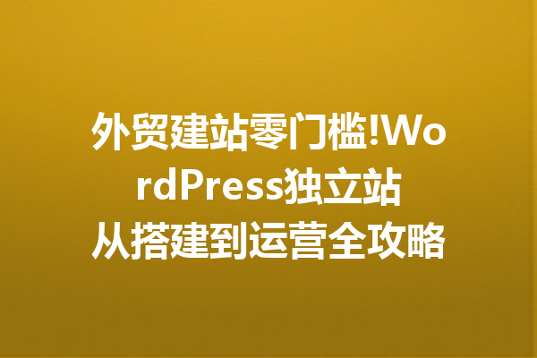 外贸建站零门槛!WordPress独立站从搭建到运营全攻略