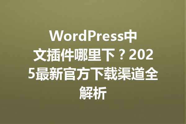 WordPress中文插件哪里下?2025最新官方下载渠道全解析