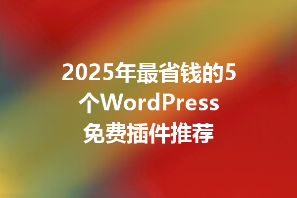 2025年最省钱的5个WordPress免费插件推荐