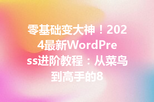 零基础变大神!2024最新WordPress进阶教程:从菜鸟到高手的8