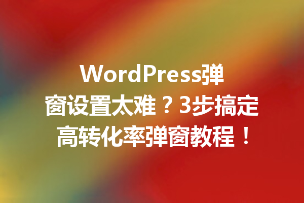 WordPress弹窗设置太难？3步搞定高转化率弹窗教程！