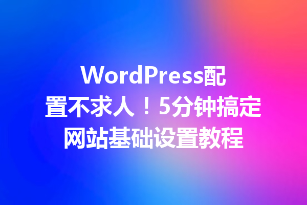 WordPress配置不求人！5分钟搞定网站基础设置教程