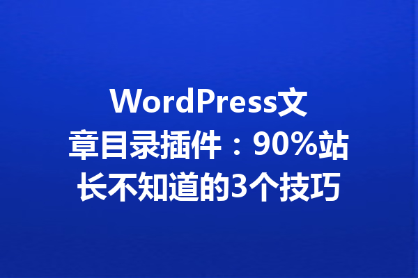WordPress文章目录插件:90%站长不知道的3个技巧