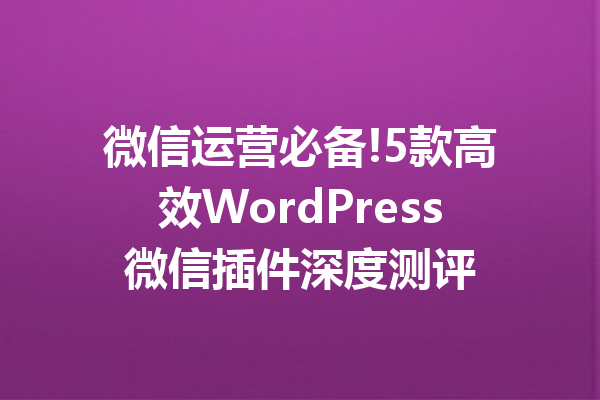 微信运营必备!5款高效WordPress微信插件深度测评