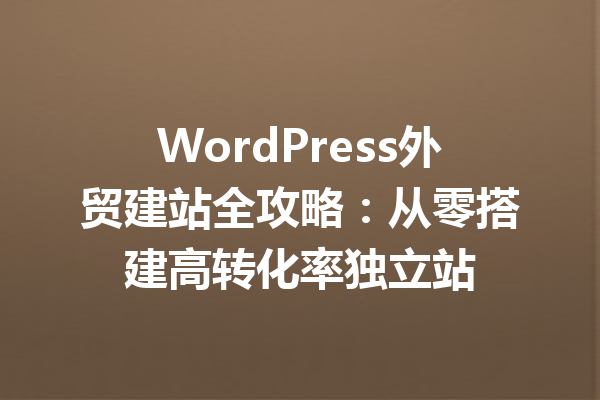 WordPress外贸建站全攻略：从零搭建高转化率独立站