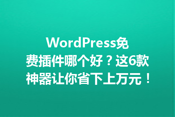 WordPress免费插件哪个好?这6款神器让你省下上万元!