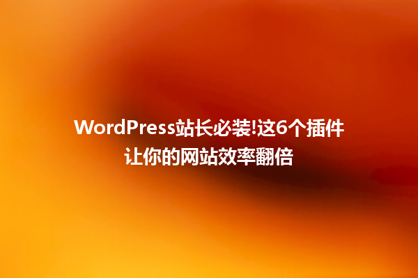 WordPress站长必装!这6个插件让你的网站效率翻倍 六