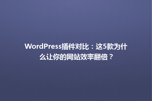 WordPress插件对比:这5款为什么让你的网站效率翻倍?1