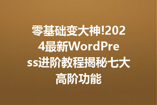 零基础变大神!2024最新WordPress进阶教程揭秘七大高阶功能