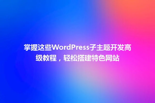 掌握这些WordPress子主题开发高级教程,轻松搭建特色网站 一