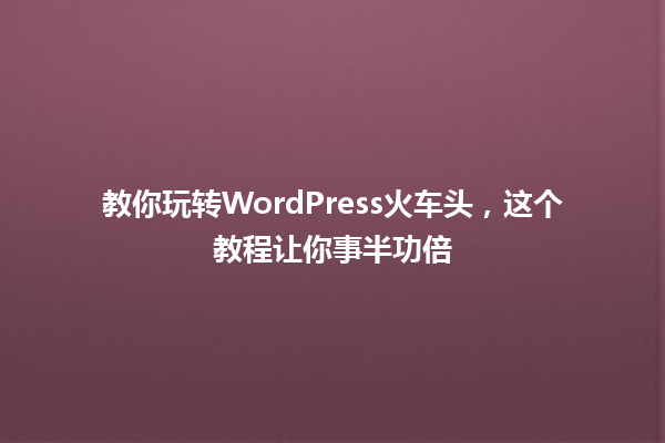 教你玩转WordPress火车头，这个教程让你事半功倍 一