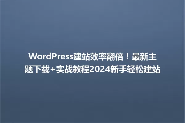 WordPress建站效率翻倍!最新主题下载+实战教程2024新手轻松建站 一