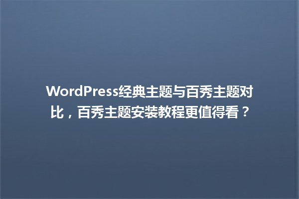 WordPress经典主题与百秀主题对比,百秀主题安装教程更值得看? 一