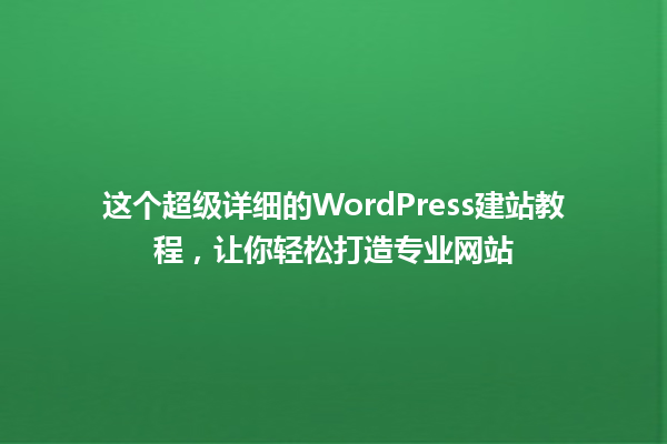 这个超级详细的WordPress建站教程，让你轻松打造专业网站 一