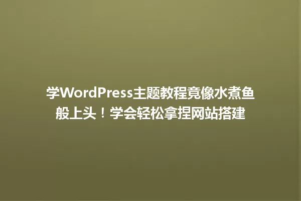 学WordPress主题教程竟像水煮鱼般上头!学会轻松拿捏网站搭建 一