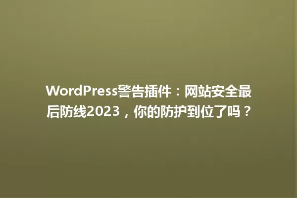 WordPress警告插件:网站安全最后防线2023,你的防护到位了吗? 一