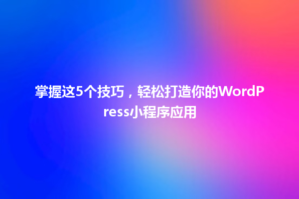 掌握这5个技巧，轻松打造你的WordPress小程序应用 一