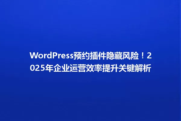 WordPress预约插件隐藏风险！2025年企业运营效率提升关键解析 一
