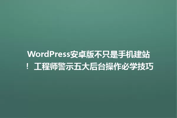 WordPress安卓版不只是手机建站! 工程师警示五大后台操作必学技巧 一