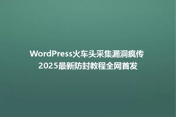 WordPress火车头采集漏洞疯传 2025最新防封教程全网首发 一