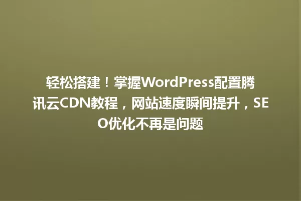 轻松搭建!掌握WordPress配置腾讯云CDN教程,网站速度瞬间提升,SEO优化不再是问题 一
