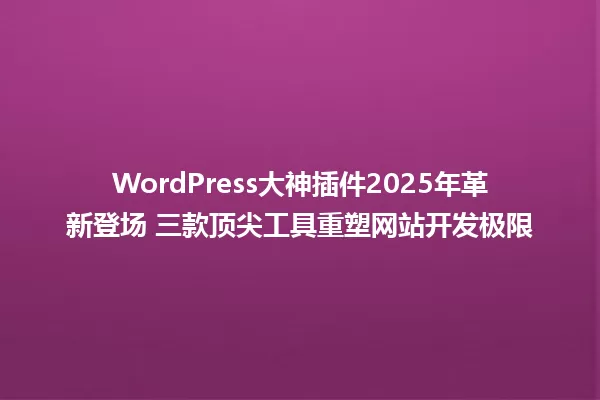 WordPress大神插件2025年革新登场 三款顶尖工具重塑网站开发极限 一