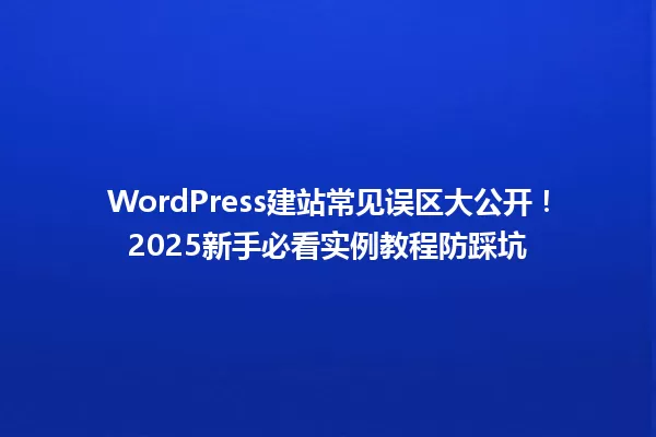 WordPress建站常见误区大公开!2025新手必看实例教程防踩坑 一
