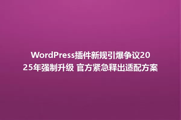 WordPress插件新规引爆争议2025年强制升级 官方紧急释出适配方案 一