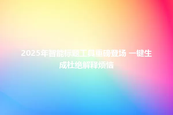 2025年智能标题工具重磅登场 一键生成杜绝解释烦恼 一