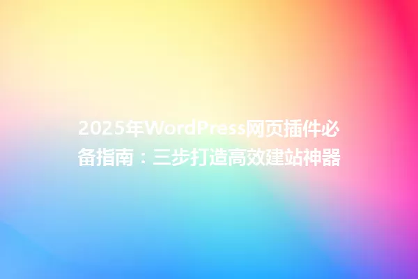 2025年WordPress网页插件必备指南:三步打造高效建站神器 一