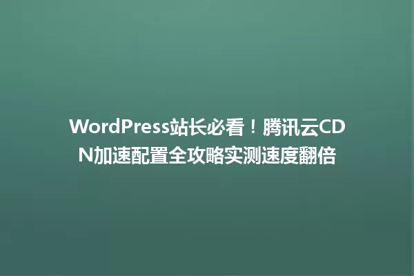 WordPress站长必看!腾讯云CDN加速配置全攻略实测速度翻倍 一