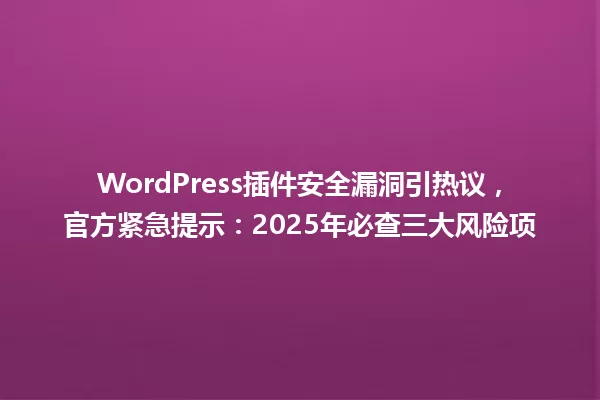 WordPress插件安全漏洞引热议,官方紧急提示:2025年必查三大风险项 一
