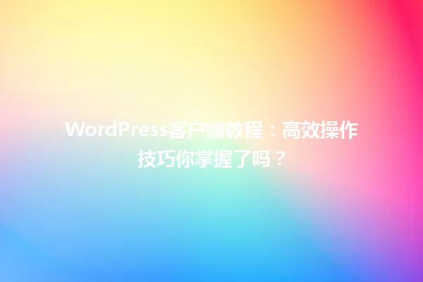 WordPress客户端教程:高效操作技巧你掌握了吗? 一