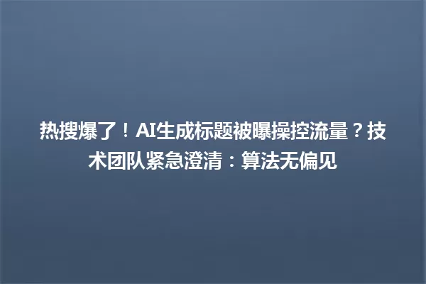 热搜爆了!AI生成标题被曝操控流量?技术团队紧急澄清:算法无偏见 一