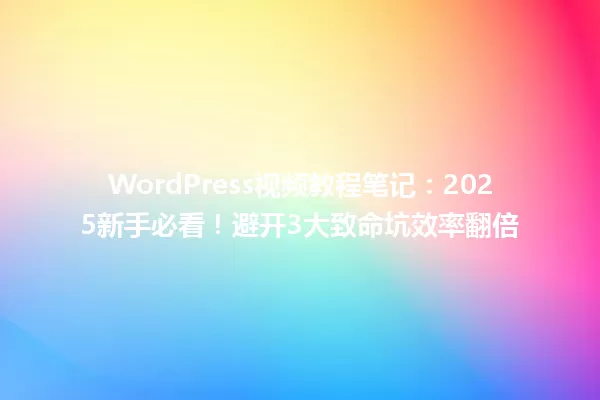 WordPress视频教程笔记:2025新手必看!避开3大致命坑效率翻倍 一