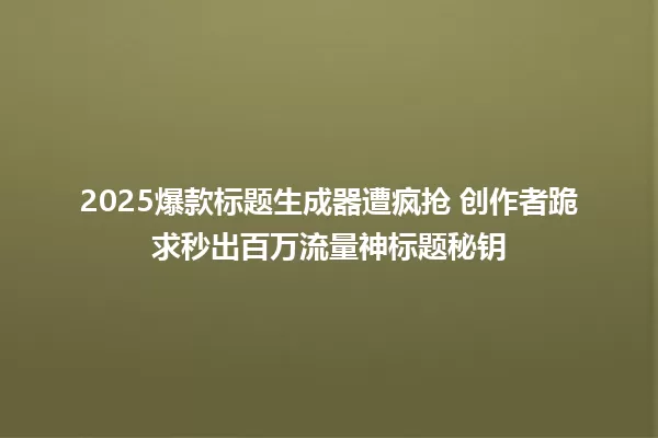 2025爆款标题生成器遭疯抢 创作者跪求秒出百万流量神标题秘钥 一