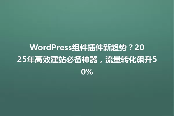 WordPress组件插件新趋势?2025年高效建站必备神器,流量转化飙升50% 一
