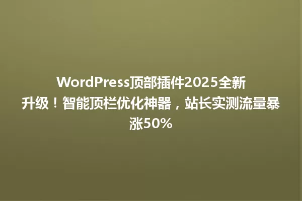WordPress顶部插件2025全新升级!智能顶栏优化神器,站长实测流量暴涨50% 一