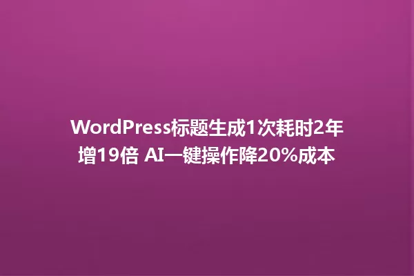 WordPress标题生成1次耗时2年增19倍 AI一键操作降20%成本 一
