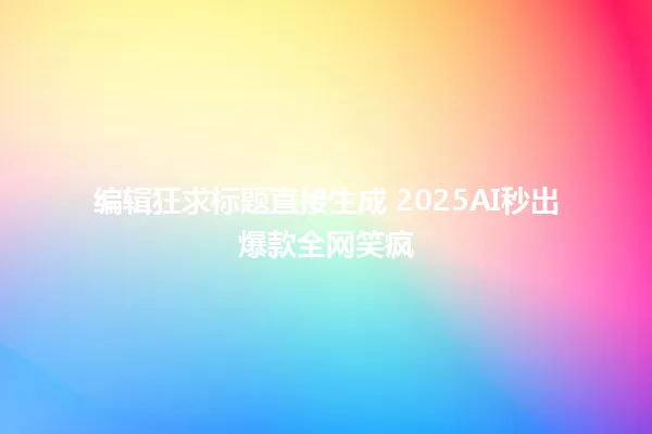 编辑狂求标题直接生成 2025AI秒出爆款全网笑疯 一