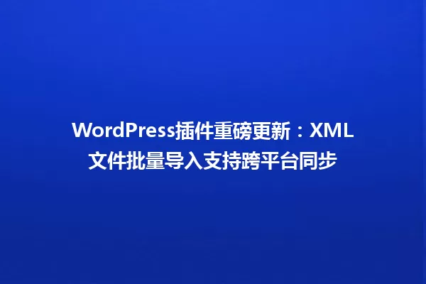 WordPress插件重磅更新:XML文件批量导入支持跨平台同步 一