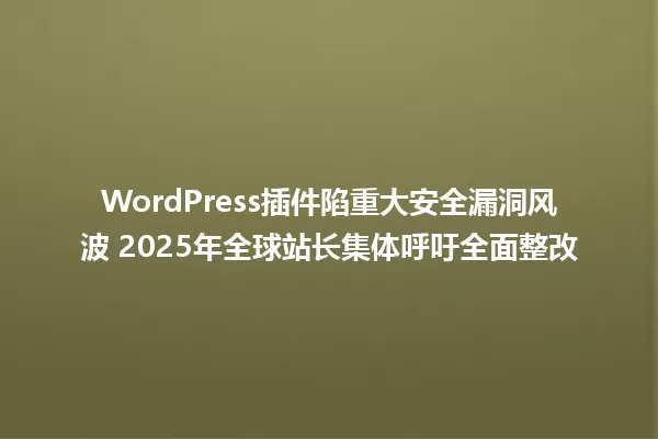 WordPress插件陷重大安全漏洞风波 2025年全球站长集体呼吁全面整改 一