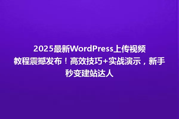 2025最新WordPress上传视频教程震撼发布!高效技巧+实战演示,新手秒变建站达人 一