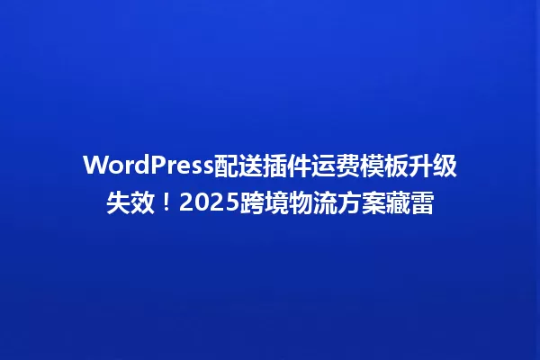 WordPress配送插件运费模板升级失效!2025跨境物流方案藏雷 一