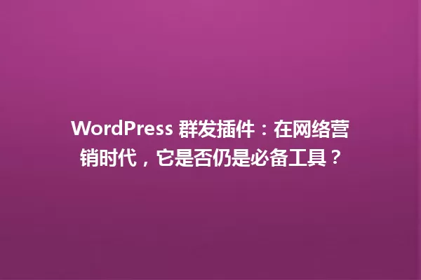 WordPress 群发插件:在网络营销时代,它是否仍是必备工具? 一