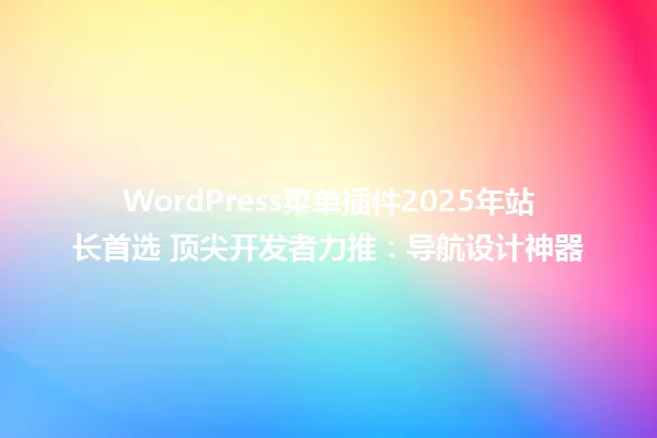 WordPress菜单插件2025年站长首选 顶尖开发者力推:导航设计神器 一