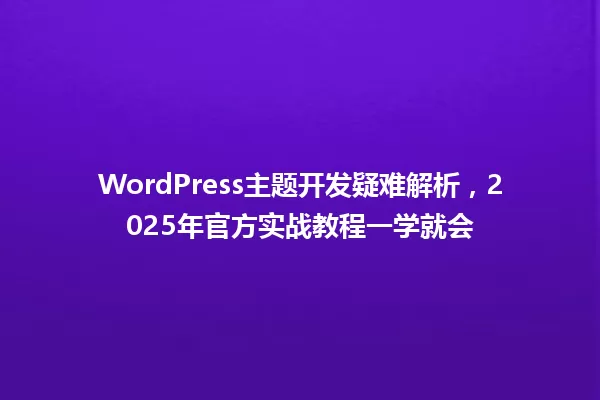 WordPress主题开发疑难解析,2025年官方实战教程一学就会 一