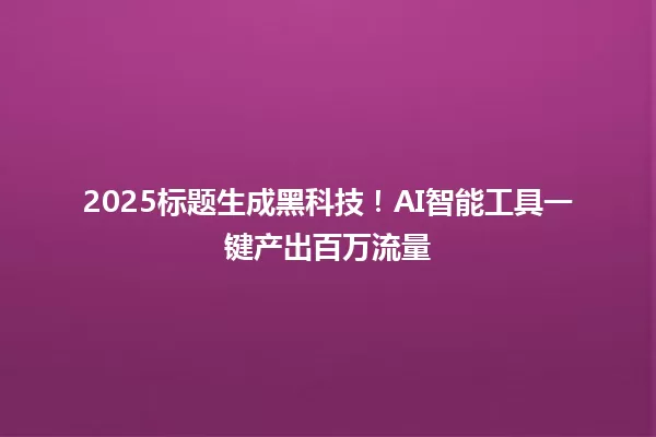 2025标题生成黑科技！AI智能工具一键产出百万流量 一