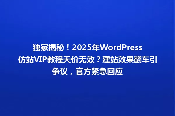 独家揭秘!2025年WordPress仿站VIP教程天价无效?建站效果翻车引争议,官方紧急回应 一