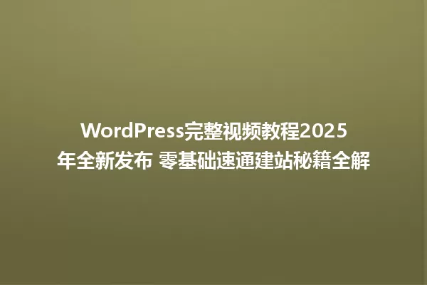 WordPress完整视频教程2025年全新发布 零基础速通建站秘籍全解 一